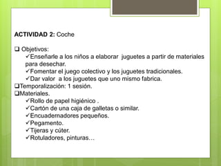 ACTIVIDAD 2: Coche
 Objetivos:
Enseñarle a los niños a elaborar juguetes a partir de materiales
para desechar.
Fomentar el juego colectivo y los juguetes tradicionales.
Dar valor a los juguetes que uno mismo fabrica.
Temporalización: 1 sesión.
Materiales.
Rollo de papel higiénico .
Cartón de una caja de galletas o similar.
Encuadernadores pequeños.
Pegamento.
Tijeras y cúter.
Rotuladores, pinturas…
 