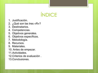 ÍNDICE
1. Justificación.
2. ¿Qué son las tres «R»?
3. Destinatarios.
4. Competencias.
5. Objetivos generales.
6. Objetivos específicos.
7. Metodología.
8. Recursos.
9. Materiales.
10. Antes de empezar.
11.Actividades.
12.Criterios de evaluación .
13.Conclusiones.
 
