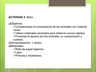 ACTIVIDAD 3: Búho
Objetivos:
Complementar el conocimiento de los animales con material
visual.
Utilizar materiales reciclados para elaborar nuevos objetos.
Fomentar el aprecio por los animales, su conservación y
cuidado.
Temporalización: 1 sesión.
Materiales:
Rollo de papel higiénico.
Lápiz.
Pinturas y rotuladores.
 
