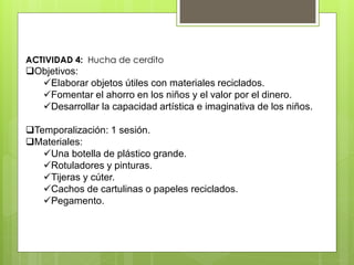 ACTIVIDAD 4: Hucha de cerdito
Objetivos:
Elaborar objetos útiles con materiales reciclados.
Fomentar el ahorro en los niños y el valor por el dinero.
Desarrollar la capacidad artística e imaginativa de los niños.
Temporalización: 1 sesión.
Materiales:
Una botella de plástico grande.
Rotuladores y pinturas.
Tijeras y cúter.
Cachos de cartulinas o papeles reciclados.
Pegamento.
 