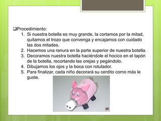 Procedimiento:
1. Si nuestra botella es muy grande, la cortamos por la mitad,
quitamos el trozo que convenga y encajamos con cuidado
las dos mitades.
2. Hacemos una ranura en la parte superior de nuestra botella.
3. Decoramos nuestra botella haciéndole el hocico en el tapón
de la botella, recortando las orejas y pegándolo.
4. Dibujamos los ojos y la boca con rotulador.
5. Para finalizar, cada niño decorará su cerdito como más le
guste.
 