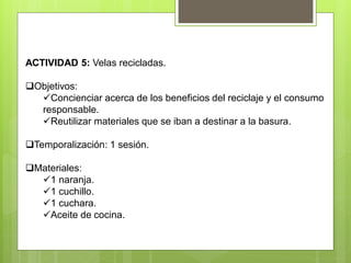 ACTIVIDAD 5: Velas recicladas.
Objetivos:
Concienciar acerca de los beneficios del reciclaje y el consumo
responsable.
Reutilizar materiales que se iban a destinar a la basura.
Temporalización: 1 sesión.
Materiales:
1 naranja.
1 cuchillo.
1 cuchara.
Aceite de cocina.
 