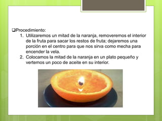 Procedimiento:
1. Utilizaremos un mitad de la naranja, removeremos el interior
de la fruta para sacar los restos de fruta; dejaremos una
porción en el centro para que nos sirva como mecha para
encender la vela.
2. Colocamos la mitad de la naranja en un plato pequeño y
vertemos un poco de aceite en su interior.
 