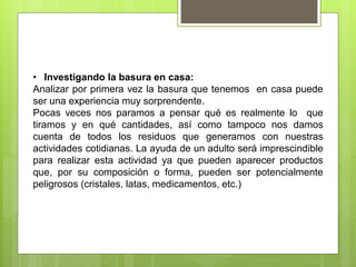 • Investigando la basura en casa:
Analizar por primera vez la basura que tenemos en casa puede
ser una experiencia muy sorprendente.
Pocas veces nos paramos a pensar qué es realmente lo que
tiramos y en qué cantidades, así como tampoco nos damos
cuenta de todos los residuos que generamos con nuestras
actividades cotidianas. La ayuda de un adulto será imprescindible
para realizar esta actividad ya que pueden aparecer productos
que, por su composición o forma, pueden ser potencialmente
peligrosos (cristales, latas, medicamentos, etc.)
 