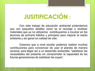 JUSITIFICACIÓN :
Con este trabajo de educación ambiental pretendemos
que con pequeños detalles como es el reciclaje o reutilizar
materiales que ya no utilizamos contribuyamos a inculcar en los
alumnos de primaria hábitos y principios para mejorar el medio
ambiente y así ganar en calidad de vida.
Creemos que a nivel escolar podemos realizar muchas
contribuciones para concienciar de usar el planeta de manera
racional, para llegar así a un desarrollo sostenible: “satisfacer las
necesidades del presente sin comprometer la capacidad de las
futuras generaciones de satisfacer las suyas”.
 