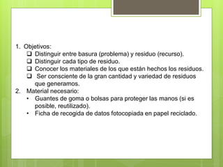 1. Objetivos:
 Distinguir entre basura (problema) y residuo (recurso).
 Distinguir cada tipo de residuo.
 Conocer los materiales de los que están hechos los residuos.
 Ser consciente de la gran cantidad y variedad de residuos
que generamos.
2. Material necesario:
• Guantes de goma o bolsas para proteger las manos (si es
posible, reutilizado).
• Ficha de recogida de datos fotocopiada en papel reciclado.
 