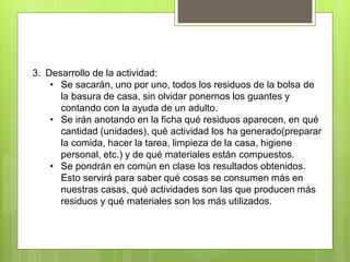 3. Desarrollo de la actividad:
• Se sacarán, uno por uno, todos los residuos de la bolsa de
la basura de casa, sin olvidar ponernos los guantes y
contando con la ayuda de un adulto.
• Se irán anotando en la ficha qué residuos aparecen, en qué
cantidad (unidades), qué actividad los ha generado(preparar
la comida, hacer la tarea, limpieza de la casa, higiene
personal, etc.) y de qué materiales están compuestos.
• Se pondrán en común en clase los resultados obtenidos.
Esto servirá para saber qué cosas se consumen más en
nuestras casas, qué actividades son las que producen más
residuos y qué materiales son los más utilizados.
 