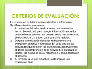 CRITERIOS DE EVALUACIÓN:
La evaluación es básicamente valorativa e informativa.
Se diferencian tres momentos:
1. Al comienzo del taller, realizaremos una evaluación
inicial. Se realizará para recoger información sobre los
conocimientos previos que poseen sobre que es reciclar,
si ellos reciclan, si saben para que sirve reciclar…
2. Durante la realización del taller, realizaremos una
evaluación continua y formativa. En cada una de las
actividades que realicen los alumnos/as, observaremos
el grado de comprensión de la actividad, el esfuerzo, el
interés, las actitudes en su realización y cómo concluyen
el proceso.
3. Al terminar la unidad didáctica, realizaremos una
evaluación final.
 