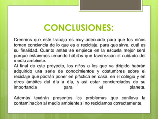 CONCLUSIONES:
Creemos que este trabajo es muy adecuado para que los niños
tomen conciencia de lo que es el reciclaje, para que sirve, cuál es
su finalidad. Cuanto antes se empiece en la escuela mejor será
porque estaremos creando hábitos que favorezcan el cuidado del
medio ambiente.
Al final de este proyecto, los niños a los que va dirigido habrán
adquirido una serie de conocimientos y costumbres sobre el
reciclaje que podrán poner en práctica en casa, en el colegio y en
otros ámbitos del día a día, y así estar concienciados de su
importancia para el planeta.
Además tendrán presentes los problemas que conlleva la
contaminación al medio ambiente si no reciclamos correctamente.
 