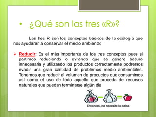 • ¿Qué son las tres «R»?
Las tres R son los conceptos básicos de la ecología que
nos ayudaran a conservar el medio ambiente:
 Reducir: Es el más importante de los tres conceptos pues si
partimos reduciendo o evitando que se genere basura
innecesaria y utilizando los productos correctamente podremos
evadir una gran cantidad de problemas medio ambientales.
Tenemos que reducir el volumen de productos que consumimos
así como el uso de todo aquello que proceda de recursos
naturales que puedan terminarse algún día
 