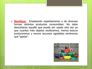  Reutilizar: Empleando repetidamente o de diversas
formas distintos productos consumibles. No debe
descartarse aquello que puede ser usado otra vez ya
que cuantos más objetos reutilicemos, menos basura
produciremos y menos recursos agotables tendremos
que "gastar".
 