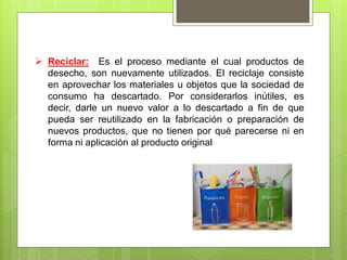  Reciclar: Es el proceso mediante el cual productos de
desecho, son nuevamente utilizados. El reciclaje consiste
en aprovechar los materiales u objetos que la sociedad de
consumo ha descartado. Por considerarlos inútiles, es
decir, darle un nuevo valor a lo descartado a fin de que
pueda ser reutilizado en la fabricación o preparación de
nuevos productos, que no tienen por qué parecerse ni en
forma ni aplicación al producto original
 