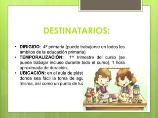 • DIRIGIDO: 4º primaria (puede trabajarse en todos los
ámbitos de la educación primaria)
• TEMPORALIZACIÓN: 1er trimestre del curso (se
puede trabajar incluso durante todo el curso), 1 hora
aproximada de duración.
• UBICACIÓN: en el aula de plástica o bien en un lugar
donde sea fácil la toma de agua y el vaciado de la
misma, así como un punto de luz.
DESTINATARIOS:
 