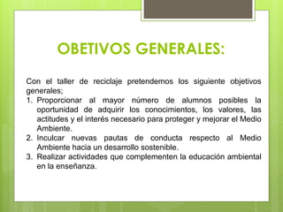 OBETIVOS GENERALES:
Con el taller de reciclaje pretendemos los siguiente objetivos
generales;
1. Proporcionar al mayor número de alumnos posibles la
oportunidad de adquirir los conocimientos, los valores, las
actitudes y el interés necesario para proteger y mejorar el Medio
Ambiente.
2. Inculcar nuevas pautas de conducta respecto al Medio
Ambiente hacia un desarrollo sostenible.
3. Realizar actividades que complementen la educación ambiental
en la enseñanza.
 