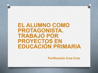 EL ALUMNO COMO
PROTAGONISTA.
TRABAJO POR
PROYECTOS EN
EDUCACIÓN PRIMARIA
Purificación Cruz Cruz
 
