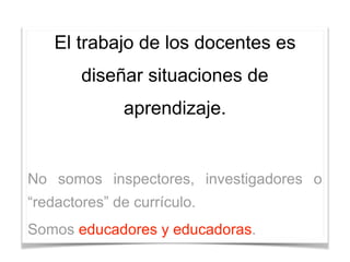 El trabajo de los docentes es
diseñar situaciones de
aprendizaje.
No somos inspectores, investigadores o
“redactores” de currículo.
Somos educadores y educadoras.
 