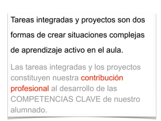 Tareas integradas y proyectos son dos
formas de crear situaciones complejas
de aprendizaje activo en el aula.
Las tareas integradas y los proyectos
constituyen nuestra contribución
profesional al desarrollo de las
COMPETENCIAS CLAVE de nuestro
alumnado.
 