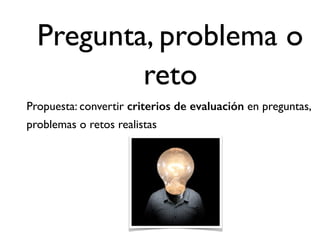 Pregunta, problema o
reto
Propuesta: convertir criterios de evaluación en preguntas,
problemas o retos realistas
 