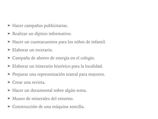 ➤ Hacer campañas publicitarias.
➤ Realizar un díptico informativo.
➤ Hacer un cuentacuentos para los niños de infantil.
➤ Elaborar un recetario.
➤ Campaña de ahorro de energía en el colegio.
➤ Elaborar un itinerario histórico para la localidad.
➤ Preparar una representación teatral para mayores.
➤ Crear una revista.
➤ Hacer un documental sobre algún tema.
➤ Museo de minerales del entorno.
➤ Construcción de una máquina sencilla.
 
