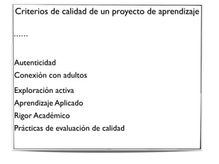 Criterios de calidad de un proyecto de aprendizaje
• • • • • •
Autenticidad 
Conexión con adultos
Exploración activa 
Aprendizaje Aplicado 
Rigor Académico 
Prácticas de evaluación de calidad
 