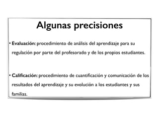 Algunas precisiones
• Evaluación: procedimiento de análisis del aprendizaje para su
regulación por parte del profesorado y de los propios estudiantes.
• Caliﬁcación: procedimiento de cuantiﬁcación y comunicación de los
resultados del aprendizaje y su evolución a los estudiantes y sus
familias.
 