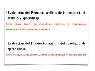 •Evaluación del Proceso: análisis de la secuencia de
trabajo y aprendizaje.
Entre otros, diarios de aprendizaje, plantillas de observación,
cuestionarios de satisfacción o rúbricas.
•Evaluación del Producto: análisis del resultado del
aprendizaje.
Entre otros, listas de control, análisis de documentos o demostraciones
 