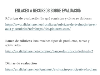 Rúbricas de evaluación En qué consisten y cómo se elaboran
http://www.slideshare.net/rosaliarte/rubricas-de-evaluacin-en-el-
aula-y-corubrics?ref=https://es.pinterest.com/
Banco de rúbricas Para muchos tipos de productos, tareas y
actividades
http://es.slideshare.net/comysoc/banco-de-rubricas?related=2
Dianas de evaluación
http://es.slideshare.net/fqmanuel/evaluacin-participativa-la-diana
ENLACES A RECURSOS SOBRE EVALUACIÓN
 