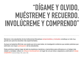 “DÍGAME Y OLVIDO,
MUÉSTREME Y RECUERDO.
INVOLÚCREME Y COMPRENDO” 
Mantener a los estudiantes de las Instituciones Educativas comprometidos y motivados constituye un reto muy
grande aún para los docentes más experimentados.
Aunque es bastante difícil dar una receta que sirva para todos, la investigación evidencia que existen prácticas que
estimulan una mayor participación de los estudiantes.
Estas prácticas implican dejar de lado la enseñanza mecánica y memorística para enfocarse en un trabajo más
retador y complejo; utilizar un enfoque interdisciplinario en lugar de uno por área o asignatura y estimular el trabajo
cooperativo (Anderman & Midgley, 1998; Lumsden, 1994).
 