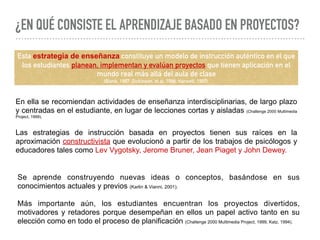 ¿EN QUÉ CONSISTE EL APRENDIZAJE BASADO EN PROYECTOS?
Esta estrategia de enseñanza constituye un modelo de instrucción auténtico en el que
los estudiantes planean, implementan y evalúan proyectos que tienen aplicación en el
mundo real más allá del aula de clase
(Blank, 1997; Dickinson, et al, 1998; Harwell, 1997).
En ella se recomiendan actividades de enseñanza interdisciplinarias, de largo plazo
y centradas en el estudiante, en lugar de lecciones cortas y aisladas (Challenge 2000 Multimedia
Project, 1999).
Las estrategias de instrucción basada en proyectos tienen sus raíces en la
aproximación constructivista que evolucionó a partir de los trabajos de psicólogos y
educadores tales como Lev Vygotsky, Jerome Bruner, Jean Piaget y John Dewey.  
Se aprende construyendo nuevas ideas o conceptos, basándose en sus
conocimientos actuales y previos (Karlin & Vianni, 2001).
Más importante aún, los estudiantes encuentran los proyectos divertidos,
motivadores y retadores porque desempeñan en ellos un papel activo tanto en su
elección como en todo el proceso de planificación (Challenge 2000 Multimedia Project, 1999, Katz, 1994).
 