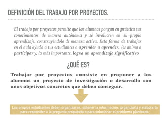 DEFINICIÓN DEL TRABAJO POR PROYECTOS.
El trabajo por proyectos permite que los alumnos pongan en práctica sus
conocimientos de manera autónoma y se involucren en su propio
aprendizaje, construyéndolo de manera activa. Esta forma de trabajar
en el aula ayuda a tus estudiantes a aprender a aprender, les anima a
participar y, lo más importante, logra un aprendizaje significativo
Trabajar por proyectos consiste en proponer a los
alumnos un proyecto de investigación o desarrollo con
unos objetivos concretos que deben conseguir.
¿QUÉ ES?
Los propios estudiantes deben organizarse, obtener la información, organizarla y elaborarla
para responder a la pregunta propuesta o para solucionar el problema planteado.
 