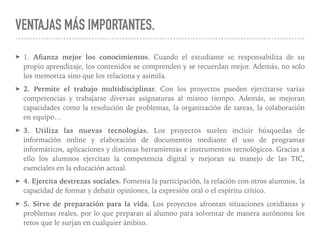 VENTAJAS MÁS IMPORTANTES.
➤ 1. Aﬁanza mejor los conocimientos. Cuando el estudiante se responsabiliza de su
propio aprendizaje, los contenidos se comprenden y se recuerdan mejor. Además, no solo
los memoriza sino que los relaciona y asimila.
➤ 2. Permite el trabajo multidisciplinar. Con los proyectos pueden ejercitarse varias
competencias y trabajarse diversas asignaturas al mismo tiempo. Además, se mejoran
capacidades como la resolución de problemas, la organización de tareas, la colaboración
en equipo…
➤ 3. Utiliza las nuevas tecnologías. Los proyectos suelen incluir búsquedas de
información online y elaboración de documentos mediante el uso de programas
informáticos, aplicaciones y distintas herramientas e instrumentos tecnológicos. Gracias a
ello los alumnos ejercitan la competencia digital y mejoran su manejo de las TIC,
esenciales en la educación actual.
➤ 4. Ejercita destrezas sociales. Fomenta la participación, la relación con otros alumnos, la
capacidad de formar y debatir opiniones, la expresión oral o el espíritu crítico.
➤ 5. Sirve de preparación para la vida. Los proyectos afrontan situaciones cotidianas y
problemas reales, por lo que preparan al alumno para solventar de manera autónoma los
retos que le surjan en cualquier ámbito.
 