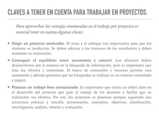 CLAVES A TENER EN CUENTA PARA TRABAJAR EN PROYECTOS.
➤ Elegir un proyecto motivador. El tema y el enfoque son importantes para que los
alumnos se involucren. Se deben adecuar a los intereses de los estudiantes y deben
mantener su motivación.
➤ Conseguir el equilibrio entre autonomía y control. Los alumnos deben
desenvolverse por si mismos en la búsqueda de información, pero es importante que
ésta sea efectiva y controlada. El banco de contenidos y recursos permite esta
autonomía y además garantiza que las búsquedas se realizan en un entorno controlado
y seguro.
➤ Plantear un trabajo bien estructurado. Es importante que exista un orden claro en
el desarrollo del proyecto que guíe el trabajo de los alumnos y facilite que su
realización sea efectiva. Por eso, los proyectos se plantean siempre siguiendo una
estructura práctica y sencilla: presentación, conceptos, objetivos, planiﬁcación,
investigación, análisis, síntesis y evaluación.
Para aprovechar las ventajas enumeradas en el trabajo por proyectos es
esencial tener en cuenta algunas claves:
 