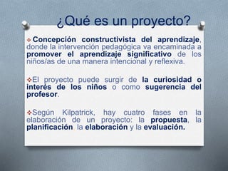 ¿Qué es un proyecto?
 Concepción constructivista del aprendizaje,
donde la intervención pedagógica va encaminada a
promover el aprendizaje significativo de los
niños/as de una manera intencional y reflexiva.
El proyecto puede surgir de la curiosidad o
interés de los niños o como sugerencia del
profesor.
Según Kilpatrick, hay cuatro fases en la
elaboración de un proyecto: la propuesta, la
planificación, la elaboración y la evaluación.
 
