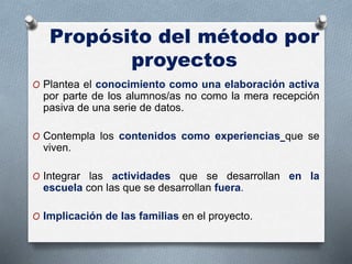 Propósito del método por
proyectos
O Plantea el conocimiento como una elaboración activa
por parte de los alumnos/as no como la mera recepción
pasiva de una serie de datos.
O Contempla los contenidos como experiencias que se
viven.
O Integrar las actividades que se desarrollan en la
escuela con las que se desarrollan fuera.
O Implicación de las familias en el proyecto.
 