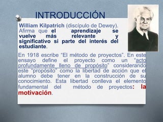 INTRODUCCIÓN
William Kilpatrich (discípulo de Dewey).
Afirma que el aprendizaje se
vuelve más relevante y
significativo si parte del interés del
estudiante.
En 1918 escribe “El método de proyectos”. En este
ensayo define el proyecto como un “acto
profundamente lleno de propósito” considerando
este “propósito” como la libertad de acción que el
alumno debe tener en la construcción de su
conocimiento. Esta libertad conlleva el elemento
fundamental del método de proyectos: la
motivación.
 