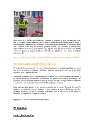 Al comienzo de la mañana, preguntamos a los niños si recuerdan el tema que vamos a tratar
hoy, el cual ya le habíamos explicado el día anterior. Empezamos ayudándonos de un póster y
unas imágenes para explicarles las señales, a las cuales deben obedecer y los dejaremos en el
aula colgados, para que los alumnos puedan acceder con facilidad. A continuación
explicaremos a los alumnos, que vamos a bajar al patio, para realizar un “circuito vial”, donde
unos serán peatones, otros automóviles y tendrán que obedecer a las señales aprendidas
anteriormente.

http://ntic.educacion.es/w3/recursos/infantil/transversales/conoces_senales/index.html

http://marife.wordpress.com/2009/09/09/educacion-vial/
En el caso de los alumnos que van a ser automóviles, usaremos bicicletas, y cada niño tendrá
que llevar un casco, un chaleco, rodilleras y coderas, como protección, por si en algún
momento ocurre algún problema.
Al terminar subiremos al aula y entregaremos a cada niño una circular para que le entreguen a
los padres, donde les comunicamos que el lunes nos gustaría que aquellos que tengan una
profesión relacionada con el ámbito de la salud, acudan a nuestro aula para darnos una charla
y ayudarnos a tomar conciencia sobre la importancia de este concepto.
Recursos/materiales: póster de un semáforo extraído de la revista “Maestra de infantil”,
imágenes extraídas de internet, chalecos, cascos, rodilleras y coderas, bicicletas infantiles,
señales y semáforos de tamaño pequeño, tela blanca para la elaboración de los pasos de
peatones, vallas y ruedas para hacer rotondas.

Espacios: aula habitual y patio exterior del colegio

2º semana.
Lunes. Sexta sesión

 