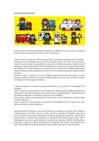 Descripción de la actividad:

Para poner en marcha esta actividad necesitamos la colaboración de las familias y en especial
la de los padres y madres que en este caso son 4 voluntarios.

-Padre de Juan: Su nombre es Tomás tiene 36 años y su profesión es bombero en la localidad.
Puesto que es una profesión que a los niños les supone respeto. Él mismo, inicia la charla, a
modo de acercamiento a la seguridad, con una serie de indicaciones que se deben tratar de
corregir (no dejar el gas abierto, la bañera llenándose sin supervisión o ropa secando delante
del calefactor). A mayores, expone lo que es para él un día normal de trabajo, resaltando la
importancia de una buena organización o alertar a los servicios de emergencia y pedir auxilio a
un mayor.
Tomás ha traído su uniforme y casco de trabajo, es por ello que cede este último a la clase
para que pueda manipularlo con mucho cuidado, puesto que es muy caro y le permite realizar
su trabajo de manera segura y protegida.

- Madre de Nayara: Su nombre es Lorena tiene 34 años y su profesión es odontóloga en la
localidad.
Lorena comienza su exposición con el visionado de un video infantil de higiene bucodental. A
continuación describe la importancia de una correcta y completa higiene. También recuerda
los dolores producidos en los dientes a causa de un mal cepillado.
Para concluir, aporta un espejo dental para realizar una revisión bucodental a todo aquel que
se ofrezca voluntario.
Lorena muestra en todo momento una actitud de tranquilidad con el fin de que los niños
pierdan el miedo de acudir al dentista.

-Madre de Sofía: Su nombre es Laura tiene 39 años y su profesión es Guardia Civil. Trabaja en
el departamento de Tráfico. Acude al centro de forma voluntaria uniformada. Durante la
charla comparte la labor que desempeña y recuerda lo trabajado en anteriores sesiones sobre
seguridad vial. A mayores hace hincapié en la importancia de sentirse seguro y decir “No” a
todo aquello que no nos guste respecto al contacto con mayores. Además de ofrecerles la
protección y apoyo de todo el departamento de seguridad del Estado, tanto Guardia Civil,
como Policía Nacional y Autonómica. Aporta unas esposas para que los niños manipulen.

 