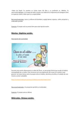 -Padre de David. Su nombre es Carlos tiene 38 años y su profesión es Médico. Es
otorrinolaringólogo y a lo largo de toda la sesión nos habla de la importancia de abrigarse bien
en especial cuello y oídos que es su especialidad.

Recursos/materiales: casco y uniforme de bombero, espejo dental, esposas, cañón proyector y
ordenador portátil.

Espacios: El propio aula se presta bien para este tipo de sesión.

Martes. Séptima sesión.
Descripción de la actividad:

Durante esta sesión observamos un video de Óscar, un personaje ficticio que acude al médico
acompañado de su madre. Éste comienza con una explicación de lo que es la salud a nivel
general. Se tratan temas como la propia visita al médico, dentista y oculista, el cuidado de uno
mismo y comer saludable.
http://conteni2.educarex.es/mats/11363/contenido/index2.html

Recursos/materiales: Un proyector portátil y el ordenador.

Espacios: El propio aula es idónea.

Miércoles. Octava sesión.

 