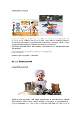 Descripción de la actividad.

En esta sesión trabajamos las diferentes partes del cuerpo. Indagamos hasta el punto de tratar
los huesos, nervios y articulaciones. Luego acudimos al patio exterior, donde previamente el
docente habrá representado la forma del aparato digestivo con colchonetas, ruedas y túneles,
aquí dejamos libertad a los niños para que experimenten con el material.
Al final de la sesión planteamos la actividad del próximo día mediante la pregunta ¿para qué
sirve la harina?
Recursos/materiales: Un esqueleto, colchonetas, ruedas y túneles.
Espacios: El aula habitual y el patio exterior.

Jueves. Novena sesión.
Descripción de la actividad:

Durante el ritual de entrada cada alumno expresa cómo se siente en ese día, después
planteamos a los niños un nuevo material, la harina. Les mostramos un paquete de harina y
preguntamos para qué creen que sirve ésta, tras haber planteado la cuestión el día anterior los

 