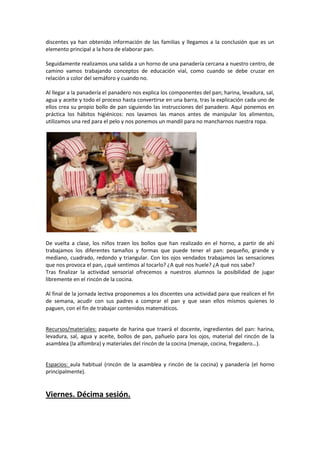 discentes ya han obtenido información de las familias y llegamos a la conclusión que es un
elemento principal a la hora de elaborar pan.
Seguidamente realizamos una salida a un horno de una panadería cercana a nuestro centro, de
camino vamos trabajando conceptos de educación vial, como cuando se debe cruzar en
relación a color del semáforo y cuando no.
Al llegar a la panadería el panadero nos explica los componentes del pan; harina, levadura, sal,
agua y aceite y todo el proceso hasta convertirse en una barra, tras la explicación cada uno de
ellos crea su propio bollo de pan siguiendo las instrucciones del panadero. Aquí ponemos en
práctica los hábitos higiénicos: nos lavamos las manos antes de manipular los alimentos,
utilizamos una red para el pelo y nos ponemos un mandil para no mancharnos nuestra ropa.

De vuelta a clase, los niños traen los bollos que han realizado en el horno, a partir de ahí
trabajamos los diferentes tamaños y formas que puede tener el pan: pequeño, grande y
mediano, cuadrado, redondo y triangular. Con los ojos vendados trabajamos las sensaciones
que nos provoca el pan, ¿qué sentimos al tocarlo? ¿A qué nos huele? ¿A qué nos sabe?
Tras finalizar la actividad sensorial ofrecemos a nuestros alumnos la posibilidad de jugar
libremente en el rincón de la cocina.
Al final de la jornada lectiva proponemos a los discentes una actividad para que realicen el fin
de semana, acudir con sus padres a comprar el pan y que sean ellos mismos quienes lo
paguen, con el fin de trabajar contenidos matemáticos.

Recursos/materiales: paquete de harina que traerá el docente, ingredientes del pan: harina,
levadura, sal, agua y aceite, bollos de pan, pañuelo para los ojos, material del rincón de la
asamblea (la alfombra) y materiales del rincón de la cocina (menaje, cocina, fregadero…).

Espacios: aula habitual (rincón de la asamblea y rincón de la cocina) y panadería (el horno
principalmente).

Viernes. Décima sesión.

 