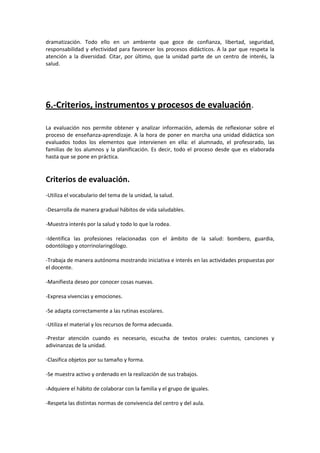 dramatización. Todo ello en un ambiente que goce de confianza, libertad, seguridad,
responsabilidad y efectividad para favorecer los procesos didácticos. A la par que respeta la
atención a la diversidad. Citar, por último, que la unidad parte de un centro de interés, la
salud.

6.-Criterios, instrumentos y procesos de evaluación.
La evaluación nos permite obtener y analizar información, además de reflexionar sobre el
proceso de enseñanza-aprendizaje. A la hora de poner en marcha una unidad didáctica son
evaluados todos los elementos que intervienen en ella: el alumnado, el profesorado, las
familias de los alumnos y la planificación. Es decir, todo el proceso desde que es elaborada
hasta que se pone en práctica.

Criterios de evaluación.
-Utiliza el vocabulario del tema de la unidad, la salud.
-Desarrolla de manera gradual hábitos de vida saludables.
-Muestra interés por la salud y todo lo que la rodea.
-Identifica las profesiones relacionadas con el ámbito de la salud: bombero, guardia,
odontólogo y otorrinolaringólogo.
-Trabaja de manera autónoma mostrando iniciativa e interés en las actividades propuestas por
el docente.
-Manifiesta deseo por conocer cosas nuevas.
-Expresa vivencias y emociones.
-Se adapta correctamente a las rutinas escolares.
-Utiliza el material y los recursos de forma adecuada.
-Prestar atención cuando es necesario, escucha de textos orales: cuentos, canciones y
adivinanzas de la unidad.
-Clasifica objetos por su tamaño y forma.
-Se muestra activo y ordenado en la realización de sus trabajos.
-Adquiere el hábito de colaborar con la familia y el grupo de iguales.
-Respeta las distintas normas de convivencia del centro y del aula.

 