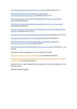 http://marife.wordpress.com/category/educacion-vial/ (consultado el día 2/12/13)
http://www.fundacionmapfre.org/fundacion/es_es/seguridadvial/actividades/ninos/pequeseguros.jsp (consultado el día 2/12/13)
http://nea.educastur.princast.es/repositorio/RECURSO_ZIP/1_ibcmass_u18/index.html
(consultado el día 22/11/13)
http://www.losmaspequenosyseguridadvial.com/#/videos/jota-jota-en-el-coche-de-papa
(consultada el día 22/11/13)
http://nea.educastur.princast.es/repositorio/RECURSO_ZIP/1_ibcmass_u04_indentidad/u04/i
ndex.html (consultada el día 2/12/13)
http://conteni2.educarex.es/mats/11363/contenido/index2.html (consultada el día 2/12/13)
http://www.youtube.com/watch?v=7-T4cfdezlY#t=10 (consultada el día 2/12/13)
http://www.guiadelnino.com/juegos-y-fiestas/adivinanzas-chistes-trabalenguas/5adivinanzas-faciles-para-ninos (consultada el 2/12/13)
http://www.stes.es/documentacion/loe/LOE_anexo1_comp_basicas.pdf (consultado el día
7/12/13)
http://aventuradiminuta.blogspot.com.es/ (consultada el día 7/12/13)
http://www.youtube.com/watch?v=UmVUtR4AoF0 (consultada el día 30/11/13)
http://educacionparaasaudeinfantil.blogspot.com.es/2013/11/programa-si-she-recomendadopor-susana.html (consultado el día 7/12/13)
Explicaciones de las clases magistrales de Educación para la salud y su didáctica de 2º de
Educación Infantil.
Imágenes extraídas de google.

 