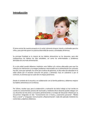 Introducción

El tema central de nuestro proyecto es la salud, elemento de gran interés y motivador para los
niños, pues permite poner en práctica diversidad de tareas y actividades dinámicas.

Su principal finalidad es la mejora de los hábitos alimenticios en los discentes, para ello
trabajaremos los hábitos de vida saludables, así como las enfermedades y problemas
derivados de una mala alimentación.

Es a esta edad cuando debemos implantar unos hábitos y/o rutinas adecuados para que los
niños/as los interioricen y no tengan problemas relacionados con la alimentación tan comunes
hoy día, como por ejemplo: las caries por el abuso de golosinas, el alto índice de obesidad en la
edad adulta por el excesivo consumo de grasas y alimentos ricos en colesterol o por el
contrario, la anorexia que se suele dar en etapas posteriores.

Desde el contexto de la escuela y en colaboración con la familia podemos y debemos mejorar
los hábitos alimenticios en la infancia.

Por último, resaltar que, para la elaboración y realización de dicho trabajo se han tenido en
cuenta los conocimientos previos del alumnado y mediante ella el docente puede trabajar con
sus discentes las tres áreas curriculares pertenecientes a la etapa de Educación Infantil que se
encuentran integradas en ella: “Conocimiento de sí mismo y autonomía personal”, “Medio
físico y social” y “Lenguajes: Comunicación y Representación”, todo ello aplicado mediante los
contenidos y objetivos didácticos.

 