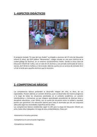 1.-ASPECTOS DIDÁCTICOS

El proyecto titulado “El viaje del tren Rubén” va dirigido a alumnos del 2º ciclo de Educación
Infantil (5 años), del CEIP público “Miravientos”, colegio situado en una zona céntrica de la
ciudad gallega de Ourense, en un entorno socioeconómico medio. Siendo la única clase de
Educación Infantil de 5 años, con un ratio de 25 alumnos y una jornada continuada de lunes a
viernes, de 9.30 de la mañana a 2 de la tarde. Además cuenta con un servicio de comedor de 2
a 4 de la tarde para aquellos alumnos que lo necesiten.

2.-COMPETENCIAS BÁSICAS
Las competencias básicas pretenden el desarrollo integral del niño, es decir, de sus
capacidades. Poseen además un carácter dinámico, pues se desarrollan de manera progresiva
a lo largo de todas las situaciones planteadas en el contexto académico, un carácter
interdisciplinar y transversal, ya que integran aprendizajes procedentes de diversas áreas y
disciplinas educativas, y por último, son un punto de encuentro entre la calidad y equidad,
puesto que garantizan una educación óptima para todo el alumnado que dé una respuesta
adecuada según las necesidades específicas de los niños.
Las competencias básicas establecidas según la LOE para la etapa de Educación Infantil son
ocho, todas ellas trabajadas a lo largo de esta unidad didáctica. Éstas son:

-Autonomía e iniciativa personal.
-Competencia en comunicación lingüística.
-Competencia matemática.

 