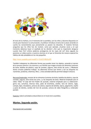 Al inicio de la mañana, en el momento de la asamblea, con los niños y docente dispuestos en
círculo para favorecer la comunicación, el profesor introduce el tema de la salud, teniendo en
cuenta los conocimientos que previamente ya poseen los discentes. El maestro formula
preguntas que los niños han de resolver, como por ejemplo, ¿Cuántas veces y en qué
momento debemos hacer el cepillado de los dientes?, ¿Por qué es importante abrigarse
cuando hace frío? ¿Cómo podemos protegernos de los rayos del sol? Acto seguido les
ponemos un vídeo-cuento a nuestros alumnos en el que se fomentan de manera especial los
hábitos de vida saludables en los más pequeños.

http://www.youtube.com/watch?v=UmVUtR4AoF0
También trabajamos las diferentes formas que pueden tener los objetos, avisando el viernes
de la semana anterior a los alumnos y sus familias que traigan envases de alimentos (cartones
de leche, botellas de plástico, cajas de cereales, yogures, tetra bricks de zumo…). Mediante
dichos envases podemos trabajar las diferentes formas que tienen y con las etiquetas los
nutrientes, proteínas, vitaminas, fibra…). Esta actividad además permite trabajar la lectura.

Recursos/materiales: envases de los alimentos (cartones de leche, botellas de plástico, cajas de
cereales, yogures, tetra bricks de zumo…) y las etiquetas de éstos. Material empleado para el
vídeo: Vídeo “el viaje del tren Rubén de youtube, material empleado para su elaboración:
goma eva, cartulinas, diversas telas, palos de brochetas, celofán, lana de colores, regla,
compás, lápiz, rotuladores, pinturas de colores, tapones de botellas, tijeras, pegamento, cepillo
y pasta de dientes, sonidos del tren de youtube, cámara de video fotográfica y ordenador
portátil.

Espacios: toda la actividad se desarrollará en el rincón de la asamblea.

Martes. Segunda sesión.
Descripción de la actividad:

 