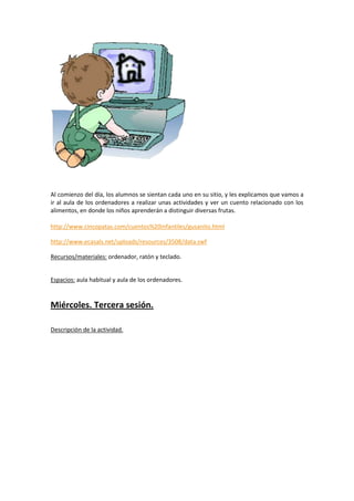 Al comienzo del día, los alumnos se sientan cada uno en su sitio, y les explicamos que vamos a
ir al aula de los ordenadores a realizar unas actividades y ver un cuento relacionado con los
alimentos, en donde los niños aprenderán a distinguir diversas frutas.
http://www.cincopatas.com/cuentos%20infantiles/gusanito.html
http://www.ecasals.net/uploads/resources/3508/data.swf
Recursos/materiales: ordenador, ratón y teclado.

Espacios: aula habitual y aula de los ordenadores.

Miércoles. Tercera sesión.
Descripción de la actividad.

 