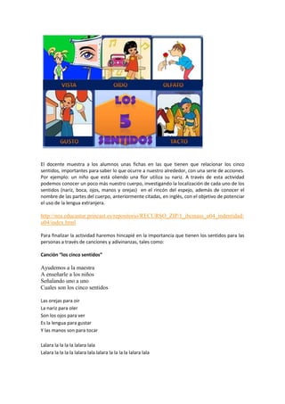 El docente muestra a los alumnos unas fichas en las que tienen que relacionar los cinco
sentidos, importantes para saber lo que ocurre a nuestro alrededor, con una serie de acciones.
Por ejemplo: un niño que está oliendo una flor utiliza su nariz. A través de esta actividad
podemos conocer un poco más nuestro cuerpo, investigando la localización de cada uno de los
sentidos (nariz, boca, ojos, manos y orejas) en el rincón del espejo, además de conocer el
nombre de las partes del cuerpo, anteriormente citadas, en inglés, con el objetivo de potenciar
el uso de la lengua extranjera.

http://nea.educastur.princast.es/repositorio/RECURSO_ZIP/1_ibcmass_u04_indentidad/
u04/index.html
Para finalizar la actividad haremos hincapié en la importancia que tienen los sentidos para las
personas a través de canciones y adivinanzas, tales como:
Canción “los cinco sentidos”

Ayudemos a la maestra
A enseñarle a los niños
Señalando uno a uno
Cuales son los cinco sentidos
Las orejas para oir
La nariz para oler
Son los ojos para ver
Es la lengua para gustar
Y las manos son para tocar
Lalara la la la la lalara lala
Lalara la la la la lalara lala lalara la la la la lalara lala

 