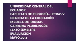 UNIVERSIDAD CENTRAL DEL
ECUADOR
FACULTAD DE FILOSOFÍA, LETRAS Y
CIENCIAS DE LA EDUCACIÓN
ESCUELA DE IDIOMAS
CARRERA: PLURILINGÜE
SEXTO SEMESTRE
EVALUACIÓN
MAYO,2013
 