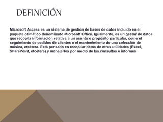 DEFINICIÓN
Microsoft Access es un sistema de gestión de bases de datos incluido en el
paquete ofimático denominado Microsoft Office. Igualmente, es un gestor de datos
que recopila información relativa a un asunto o propósito particular, como el
seguimiento de pedidos de clientes o el mantenimiento de una colección de
música, etcétera. Está pensado en recopilar datos de otras utilidades (Excel,
SharePoint, etcétera) y manejarlos por medio de las consultas e informes.
 