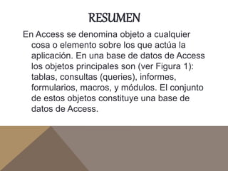 RESUMEN
En Access se denomina objeto a cualquier
cosa o elemento sobre los que actúa la
aplicación. En una base de datos de Access
los objetos principales son (ver Figura 1):
tablas, consultas (queries), informes,
formularios, macros, y módulos. El conjunto
de estos objetos constituye una base de
datos de Access.
 